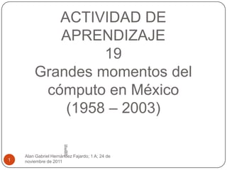 ACTIVIDAD DE
           APRENDIZAJE
                 19
        Grandes momentos del
         cómputo en México
            (1958 – 2003)

                       ACT
                       IVID
                       AD
                       DE
                       APR
                       END
                       IZAJ
    Alan Gabriel Hernández Fajardo; 1 A; 24 de
                       E1


1   noviembre de 2011
 
