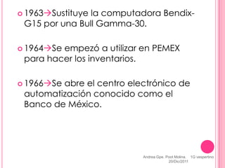  1963Sustituyela computadora Bendix-
 G15 por una Bull Gamma-30.

 1964Seempezó a utilizar en PEMEX
 para hacer los inventarios.

 1966Seabre el centro electrónico de
 automatización conocido como el
 Banco de México.




                           Andrea Gpe. Poot Molina. 1G vespertino
                                        20/Dic/2011
 