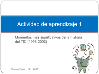 Actividad de aprendizaje 1

    Momentos mas significativos de la historia
    del TIC (1958-2003)




Alejandro Pinzòn   1ºE   23/11/11
 