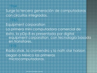 1964
Surge la tercera generación de computadoras
con circuitos integrados.
   1965
Equipment corporation
La primera mini computadora comercial de
éxito, la pDp-8 es presentada por digital
  equipment corporation con tecnología basada
  en transitores.
  1978
Radio shak, la cromendro y la nath star horizon
Llegan a México las primeras
  microcomputadoras.


           Alin sinai Gonzalez caceres
 