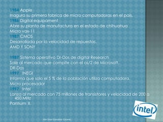 1984 Apple
Inagura su primera fabrica de micro computadoras en el país.
1986 Digital equipament
Abre su planta de manufactura en el estado de chihuahua
Micro vax-11
1987 CMOS
Desarrollada por la velocidad de repuestas.
AMD Y SONY

1987 Sistema operativo Dr-Dos de digital Research
Sale al mercado que compite con el os/2 de Microsoft.
DR-Dos
1997 INEGI
Informa que solo el 5 % de la población utiliza computadora.
Micro procesador
1997 Intel
Lanza al mercado con 75 millones de transistores y velocidad de 200 a
   450 MHz
Pantium ll.


                Alin Sinaí González Cáceres.
 