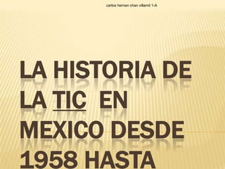 carlos hernan chan villamil 1-A




LA HISTORIA DE
LA TIC EN
MEXICO DESDE
1958 HASTA
 