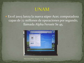  En el 2003 lanza la nueva súper Acer, computadora
  capas de 72 millones de operaciones por segundo,
            llamada Alpha Ferueir Se 45.




            Dilan Josué Pérez Vázquez 1º "G" Fecha:7/12/11
 