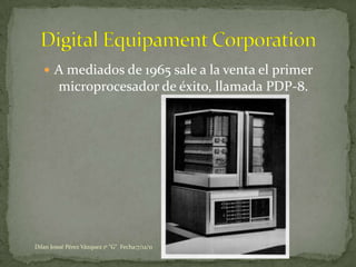  A mediados de 1965 sale a la venta el primer
         microprocesador de éxito, llamada PDP-8.




Dilan Josué Pérez Vázquez 1º "G" Fecha:7/12/11
 