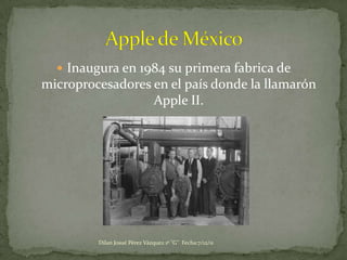  Inaugura en 1984 su primera fabrica de
microprocesadores en el país donde la llamarón
                  Apple II.




         Dilan Josué Pérez Vázquez 1º "G" Fecha:7/12/11
 