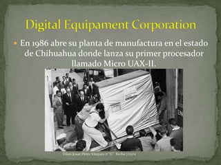  En 1986 abre su planta de manufactura en el estado
  de Chihuahua donde lanza su primer procesador
             llamado Micro UAX-II.




             Dilan Josué Pérez Vázquez 1º "G" Fecha:7/12/11
 