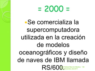 = 2000 =
  Se   comercializa la
   supercomputadora
 utilizada en la creación
        de modelos
oceanográficos y diseño
de naves de IBM llamada
         RS/600.
               Endir Rafael Marrufo Medina 1-B
               5 de Diciembre del 2011
 