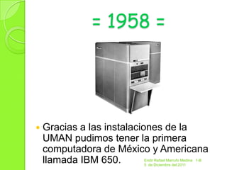 = 1958 =




   Gracias a las instalaciones de la
    UMAN pudimos tener la primera
    computadora de México y Americana
    llamada IBM 650.    Endir Rafael Marrufo Medina 1-B
                        5 de Diciembre del 2011
 