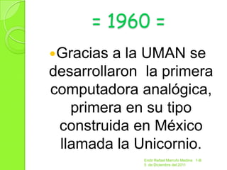 = 1960 =
Gracias  a la UMAN se
desarrollaron la primera
computadora analógica,
   primera en su tipo
 construida en México
 llamada la Unicornio.
             Endir Rafael Marrufo Medina 1-B
             5 de Diciembre del 2011
 