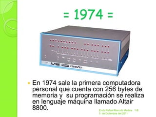 = 1974 =




   En 1974 sale la primera computadora
    personal que cuenta con 256 bytes de
    memoria y su programación se realiza
    en lenguaje máquina llamado Altair
    8800.                Endir Rafael Marrufo Medina 1-B
                         5 de Diciembre del 2011
 