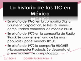  En el año de 1965, en la compañía Digital
  Equiment Corporation, se hizo la Primera
  computadora comercial de modelo PDP8.
 En el año de 1970 en la compañía de Radio
  Shack Se convierte en una de las más
  populares por el modelo TRS80.
 En el año de 1972 la compañía HUGHES
  Microcomputer Products, Se desarrolla el
  primer modem de computadora.
02/12/2011   GORETTY FLORES ÁVILA 1F
 