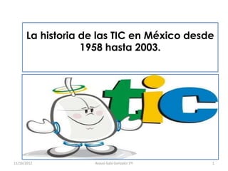 La historia de las TIC en México desde
                  1958 hasta 2003.




11/16/2012         Avausi Gala Gonzalez 1ºI   1
 