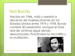 Ted Bundy
Nacido en 1946, violó y asesinó a
decenas de mujeres jóvenes en los
Estados Unidos entre 1974 y 1978. Bundy
confesó 30 asesinatos, aunque el total
real de víctimas sigue siendo
desconocido. Practicaba la necrofilia y
la mutilación.

Guelmi Ivette Pérez Cámara 1º H 05/12/2013

 