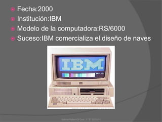  Fecha:2000
 Institución:IBM
 Modelo de la computadora:RS/6000
 Suceso:IBM comercializa el diseño de naves
Gabriel Rafael Gil Cool 1º "E" 20/12/11
 