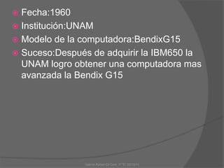  Fecha:1960
 Institución:UNAM
 Modelo de la computadora:BendixG15
 Suceso:Después de adquirir la IBM650 la
UNAM logro obtener una computadora mas
avanzada la Bendix G15
Gabriel Rafael Gil Cool 1º "E" 20/12/11
 