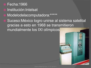  Fecha:1966
 Institución:Intelsat
 Modelodelacomputadora:*****
 Suceso:México logro unirse al sistema satelital
gracias a esto en 1968 se transmitieron
mundialmente los IXI olímpicos.
Gabriel Rafael Gil Cool 1º "E" 20/12/11
 