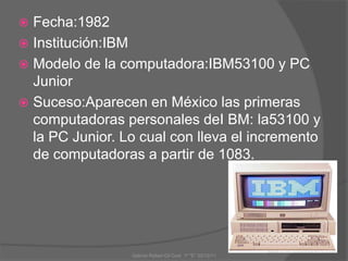  Fecha:1982
 Institución:IBM
 Modelo de la computadora:IBM53100 y PC
Junior
 Suceso:Aparecen en México las primeras
computadoras personales deI BM: la53100 y
la PC Junior. Lo cual con lleva el incremento
de computadoras a partir de 1083.
Gabriel Rafael Gil Cool 1º "E" 20/12/11
 