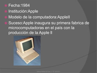  Fecha:1984
 Institución:Apple
 Modelo de la computadora:AppleII
 Suceso:Apple inaugura su primera fabrica de
microcomputadoras en el país con la
producción de la Apple ll
Gabriel Rafael Gil Cool 1º "E" 20/12/11
 