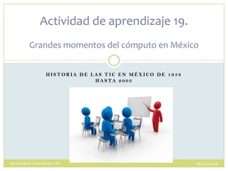 Actividad de aprendizaje 19.
           Grandes momentos del cómputo en México


                      HISTORIA DE LAS TIC EN MÉXICO DE 1958
                                   H A S TA 2 0 0 3




Itzel Andrea Cortés Ávila. 1ºE.                               16/11/2012
 