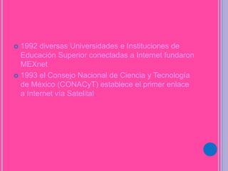  1992 diversas Universidades e Instituciones de
Educación Superior conectadas a Internet fundaron
MEXnet
 1993 el Consejo Nacional de Ciencia y Tecnología
de México (CONACyT) establece el primer enlace
a Internet vía Satelital
 