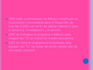  1999 siete universidades de México constituyen la
Corporación Universitaria para el Desarrollo de
Internet (CUDI) con el fin de utilizar Internet-2 para
la docencia, investigación y el servicio.
 2000 se formaliza el programa e-México para
integrar las TIC en todos los niveles educativos
 2003 se inicia el programa Enciclomedia para
equipar con TIC las aulas de quinto ysexto año de
educación primaria
 
