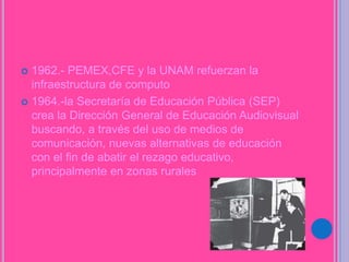  1962.- PEMEX,CFE y la UNAM refuerzan la
infraestructura de computo
 1964.-la Secretaría de Educación Pública (SEP)
crea la Dirección General de Educación Audiovisual
buscando, a través del uso de medios de
comunicación, nuevas alternativas de educación
con el fin de abatir el rezago educativo,
principalmente en zonas rurales
 