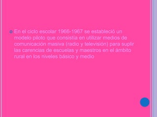 En el ciclo escolar 1966-1967 se estableció un
modelo piloto que consistía en utilizar medios de
comunicación masiva (radio y televisión) para suplir
las carencias de escuelas y maestros en el ámbito
rural en los niveles básico y medio
 