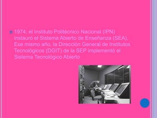  1974, el Instituto Politécnico Nacional (IPN)
instauró el Sistema Abierto de Enseñanza (SEA).
Ese mismo año, la Dirección General de Institutos
Tecnológicos (DGIT) de la SEP implementó el
Sistema Tecnológico Abierto
 