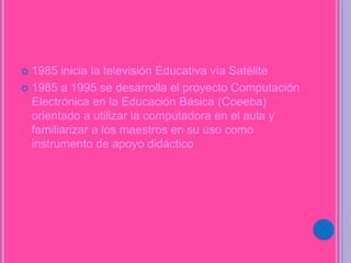  1985 inicia la televisión Educativa vía Satélite
 1985 a 1995 se desarrolla el proyecto Computación
Electrónica en la Educación Básica (Coeeba)
orientado a utilizar la computadora en el aula y
familiarizar a los maestros en su uso como
instrumento de apoyo didáctico
 