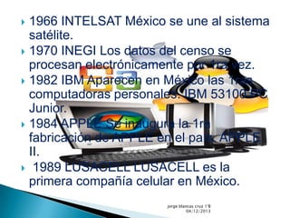 1966 INTELSAT México se une al sistema
satélite.
1970 INEGI Los datos del censo se
procesan electrónicamente por 1ra vez.
1982 IBM Aparecen en México las 1ras
computadoras personales. IBM 53100 PC
Junior.
1984 APPLE Se inaugura la 1ra
fabricación de APPLE en el país. APPLE
II.
1989 LUSACELL LUSACELL es la
primera compañía celular en México.
jorge blancas cruz 1°B
04/12/2013