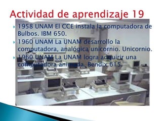 





1958 UNAM El CCE instala la computadora de
Bulbos. IBM 650.
1960 UNAM La UNAM desarrollo la
computadora, analógica unicornio. Unicornio.
1960 UNAM La UNAM logra adquirir una
computadora animada. Bendix 615.

 