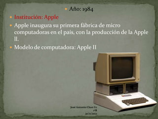 Año: 1984
 Institución: Apple
 Apple inaugura su primera fábrica de micro
  computadoras en el país, con la producción de la Apple
  ll.
 Modelo de computadora: Apple II




                         José Antonio Chan Uc
                                           1ºB
                                    30/11/2012
 