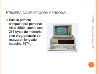 PRIMERA COMPUTADORA PERSONAL




                                05/12/2011
   Sale la primera
    computadora personal:




                               Jessica Martínez Calderón 1ºD
    Altair 8800. cuenta con
    256 bytes de memoria
    y su programación se
    realiza en lenguaje
    maquina 1974.
 