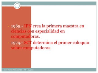 •   1965.- IPN crea la primera maestra en
         ciencias con especialidad en
         computadoras.
     •   1974.- SCT determina el primer coloquio
         sobre computadoras



José Mario Pérez Castillo - 1ºG - 12/20/11
 