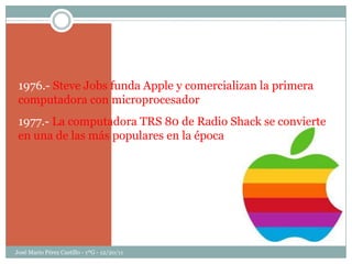 1976.- Steve Jobs funda Apple y comercializan la primera
 computadora con microprocesador
 1977.- La computadora TRS 80 de Radio Shack se convierte
 en una de las más populares en la época




José Mario Pérez Castillo - 1ºG - 12/20/11
 