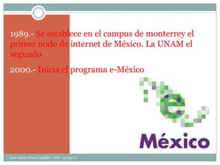 1989.- Se establece en el campus de monterrey el
primer nodo de internet de México. La UNAM el
segundo
2000.- Inicia el programa e-México




José Mario Pérez Castillo - 1ºG - 12/20/11
 