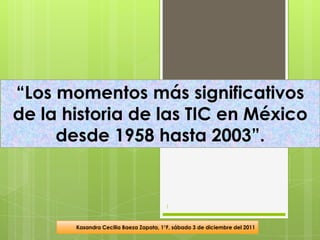“Los momentos más significativos
de la historia de las TIC en México
     desde 1958 hasta 2003”.


                                        1


       Kasandra Cecilia Baeza Zapata, 1°F, sábado 3 de diciembre del 2011
 