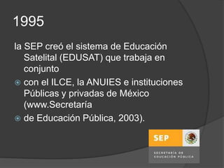 1995
la SEP creó el sistema de Educación
   Satelital (EDUSAT) que trabaja en
   conjunto
 con el ILCE, la ANUIES e instituciones
   Públicas y privadas de México
   (www.Secretaría
 de Educación Pública, 2003).
 