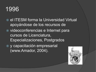 1996
 el ITESM forma la Universidad Virtual
  apoyándose de los recursos de
 videoconferencias e Internet para
  cursos de Licenciatura,
  Especializaciones, Postgrados
 y capacitación empresarial
  (www.Amador, 2004).
 