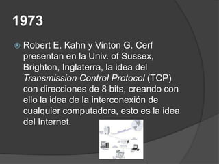 1973
   Robert E. Kahn y Vinton G. Cerf
    presentan en la Univ. of Sussex,
    Brighton, Inglaterra, la idea del
    Transmission Control Protocol (TCP)
    con direcciones de 8 bits, creando con
    ello la idea de la interconexión de
    cualquier computadora, esto es la idea
    del Internet.
 