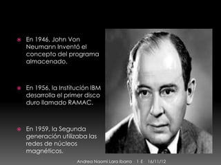    En 1946, John Von
    Neumann Inventó el
    concepto del programa
    almacenado.



   En 1956, la Institución IBM
    desarrolla el primer disco
    duro llamado RAMAC.



   En 1959, la Segunda
    generación utilizaba las
    redes de núcleos
    magnéticos.
                      Andrea Naomi Lara Ibarra   1 E   16/11/12
 