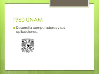 1960 UNAM
 Desarrolla

computadoras y sus
aplicaciones.

 