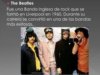 The Beatles
Fue una Banda inglesa de rock que se
formó en Liverpool en 1960. Durante su
carrera se convirtió en una de las bandas
más exitosas.


Paulina Burgos Grajales . 1 A

04/12/2013

3

 