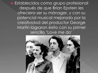 

Establecidos como grupo profesional
después de que Brian Epstein les
ofreciera ser su mánager, y con su
potencial musical mejorado por la
creatividad del productor George
Martin lograron éxito con su primer
sencillo ‘Love me do’

Paulina Burgos Grajales . 1 A

04/12/2013

4

 
