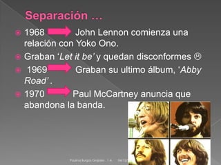 1968
John Lennon comienza una
relación con Yoko Ono.
 Graban ‘Let it be’ y quedan disconformes 
 1969
Graban su ultimo álbum, ‘Abby
Road’ .
 1970
Paul McCartney anuncia que
abandona la banda.


Paulina Burgos Grajales . 1 A

04/12/2013

6

 