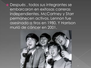 

Después , todos sus integrantes se
embarcaron en exitosas carreras
independientes. McCartney y Starr
permanecen activos. Lennon fue
asesinado a tiros en 1980. Y Harrison
murió de cáncer en 2001.

Paulina Burgos Grajales . 1 A

04/12/2013

7

 
