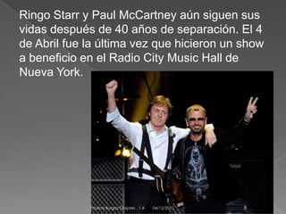 Ringo Starr y Paul McCartney aún siguen sus
vidas después de 40 años de separación. El 4
de Abril fue la última vez que hicieron un show
a beneficio en el Radio City Music Hall de
Nueva York.

Paulina Burgos Grajales . 1 A

04/12/2013

8

 