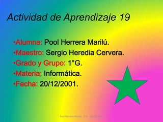 Actividad de Aprendizaje 19

 •Alumna: Pool Herrera Marilú.
 •Maestro: Sergio Heredia Cervera.
 •Grado y Grupo: 1°G.
 •Materia: Informática.
 •Fecha: 20/12/2001.



              Pool Herrera Marilú 1°G 20/12/2011
 