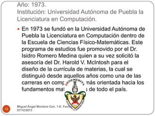 Año: 1973.
Institución: Universidad Autónoma de Puebla la
Licenciatura en Computación.
 En 1973 se fundó en la Universidad Autónoma de

Puebla la Licenciatura en Computación dentro de
la Escuela de Ciencias Físico-Matemáticas. Este
programa de estudios fue promovido por el Dr.
Isidro Romero Medina quien a su vez solicitó la
asesoría del Dr. Harold V. McIntosh para el
diseño de la currícula de materias, la cual se
distinguió desde aquellos años como una de las
carreras en computación más orientada hacia los
fundamentos matemáticos de todo el país.

12

Miguel Ángel Montore Cen. 1-E. Fecha:
07/12/2013

 