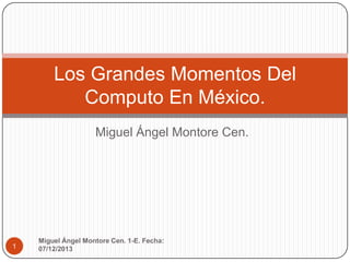 Los Grandes Momentos Del
Computo En México.
Miguel Ángel Montore Cen.

1

Miguel Ángel Montore Cen. 1-E. Fecha:
07/12/2013

 